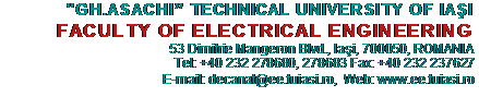 Text Box:           "GH.ASACHI” TECHNICAL UNIVERSITY OF IAŞI
FACULTY OF ELECTRICAL ENGINEERING
53 Dimitrie Mangeron Blvd., Iaşi, 700050, ROMANIA                                     	Tel: +40 232 278680, 278683 Fax: +40 232 237627
       E-mail: decanat@ee.tuiasi.ro,  Web: www.ee.tuiasi.ro